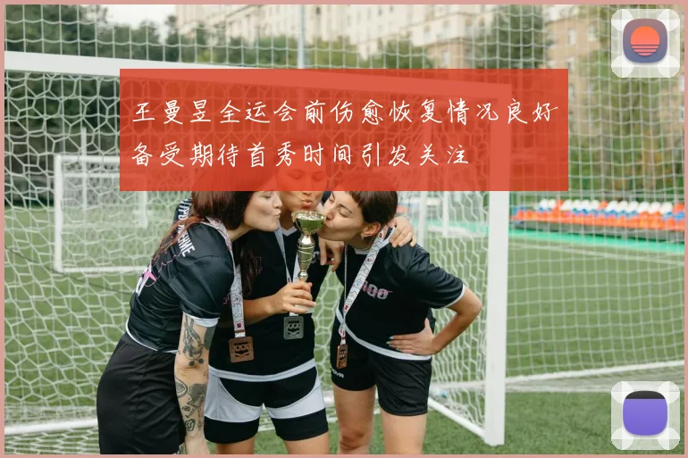 王曼昱全运会前伤愈恢复情况良好备受期待首秀时间引发关注