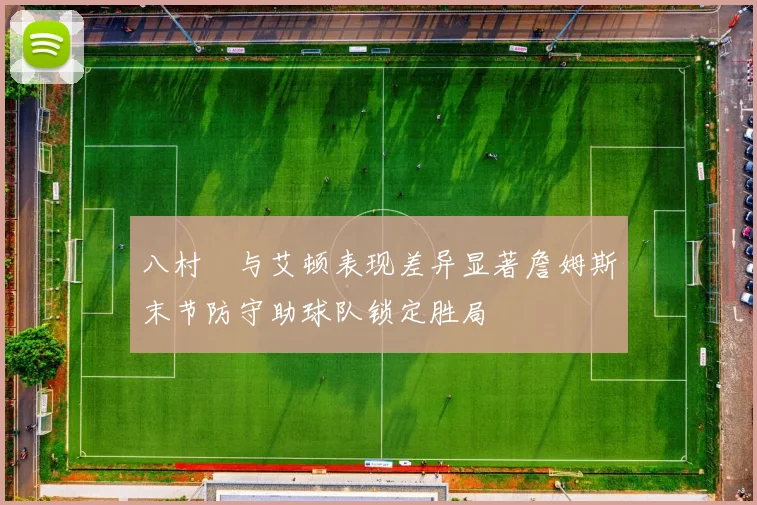 八村塁与艾顿表现差异显著詹姆斯末节防守助球队锁定胜局