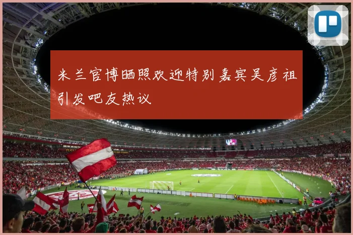 米兰官博晒照欢迎特别嘉宾吴彦祖引发吧友热议