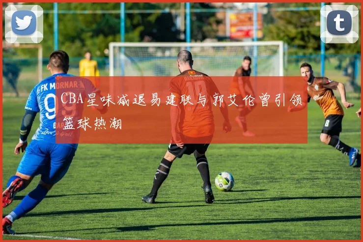 CBA星味减退易建联与郭艾伦曾引领篮球热潮
