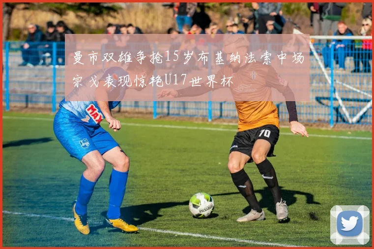 曼市双雄争抢15岁布基纳法索中场宗戈表现惊艳U17世界杯