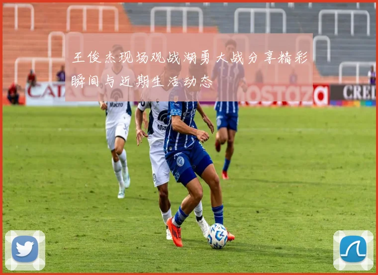 王俊杰现场观战湖勇大战分享精彩瞬间与近期生活动态