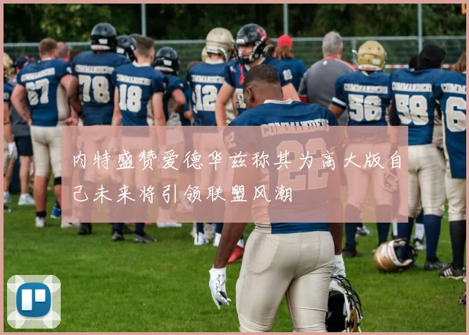 内特盛赞爱德华兹称其为高大版自己未来将引领联盟风潮