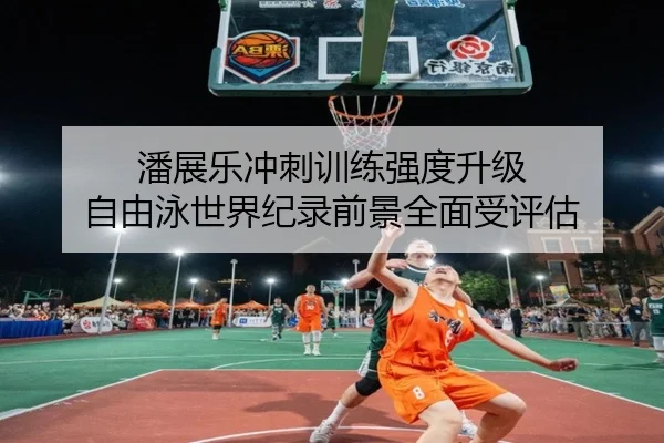 潘展乐冲刺训练强度升级 自由泳世界纪录前景全面受评估