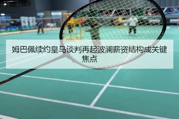 姆巴佩续约皇马谈判再起波澜薪资结构成关键焦点