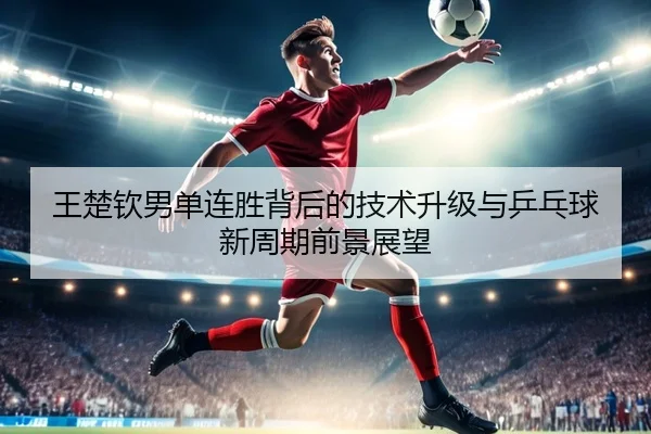 王楚钦男单连胜背后的技术升级与乒乓球新周期前景展望